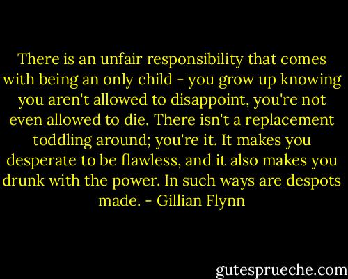There is an unfair responsibility that comes with being an only child - you grow up knowing you aren't allowed to disappoint, you're not even allowed to die. There isn't a replacement toddling around; you're it. It makes you desperate to be flawless, and it also makes you drunk with the power. In such ways are despots made. - Gillian Flynn