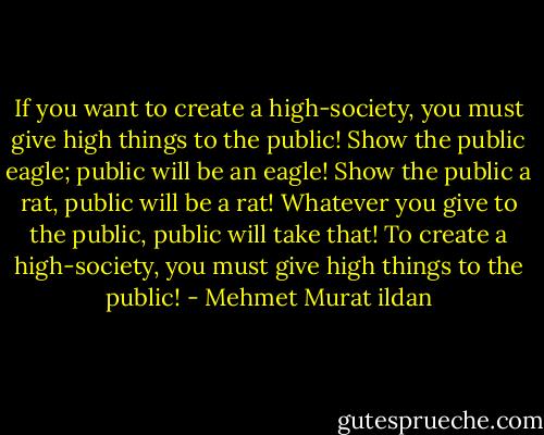 If you want to create a high-society, you must give high things to the public! Show the public eagle; public will be an eagle! Show the public a rat, public will be a rat! Whatever you give to the public, public will take that! To create a high-society, you must give high things to the public! - Mehmet Murat ildan