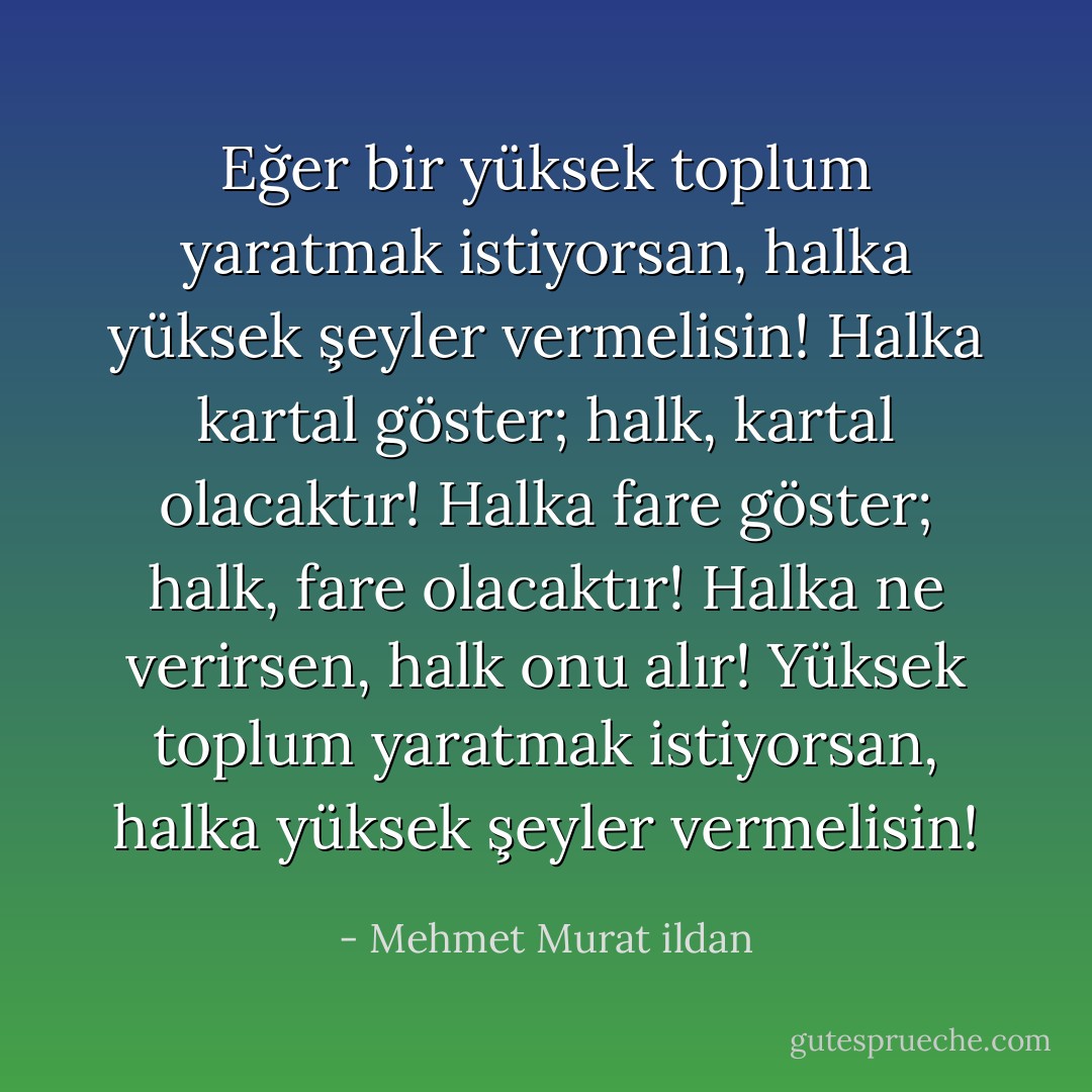 Eğer bir yüksek toplum yaratmak istiyorsan, halka yüksek şeyler vermelisin! Halka kartal göster; halk, kartal olacaktır! Halka fare göster; halk, fare olacaktır! Halka ne verirsen, halk onu alır! Yüksek toplum yaratmak istiyorsan, halka yüksek şeyler vermelisin! - Mehmet Murat ildan