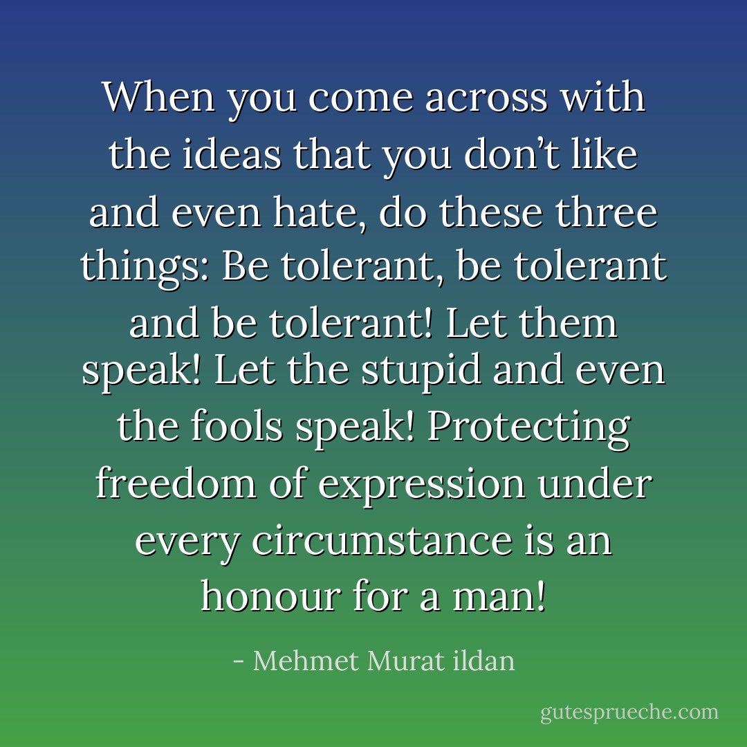 When you come across with the ideas that you don’t like and even hate, do these three things: Be tolerant, be tolerant and be tolerant! Let them speak! Let the stupid and even the fools speak! Protecting freedom of expression under every circumstance is an honour for a man! - Mehmet Murat ildan