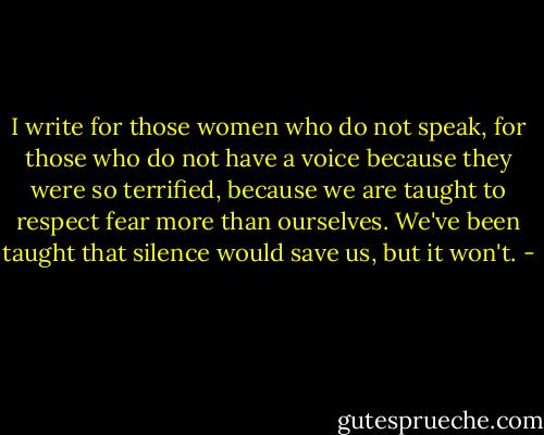 I write for those women who do not speak, for those who do not have a voice because they were so terrified, because we are taught to respect fear more than ourselves. We've been taught that silence would save us, but it won't. - 