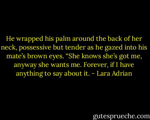 He wrapped his palm around the back of her neck, possessive but tender as he gazed into his mate’s brown eyes. “She knows she’s got me, anyway she wants me. Forever, if I have anything to say about it. - Lara Adrian