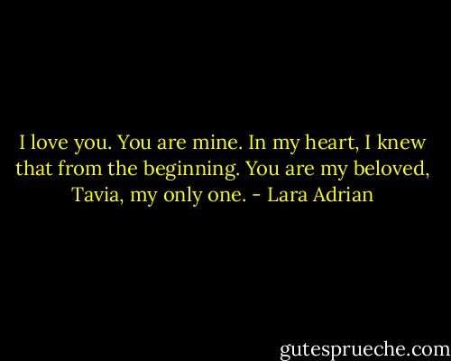 I love you. You are mine. In my heart, I knew that from the beginning. You are my beloved, Tavia, my only one. - Lara Adrian