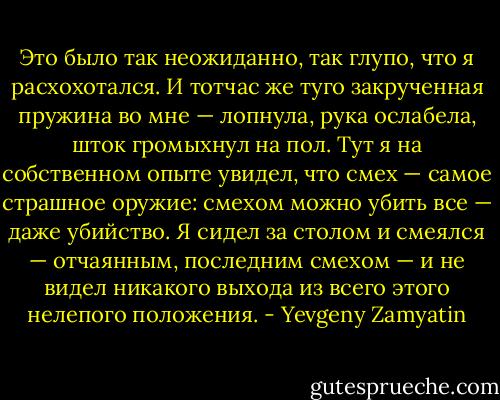 Это было так неожиданно, так глупо, что я расхохотался. И тотчас же туго закрученная пружина во мне — лопнула, рука ослабела, шток громыхнул на пол. Тут я на собственном опыте увидел, что смех — самое страшное оружие: смехом можно убить все — даже убийство.<br />Я сидел за столом и смеялся — отчаянным, последним смехом — и не видел никакого выхода из всего этого нелепого положения. - Yevgeny Zamyatin