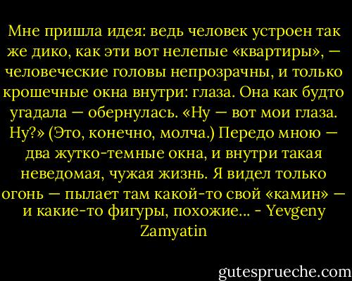 Мне пришла идея: ведь человек устроен так же дико, как эти вот нелепые «квартиры», — человеческие головы непрозрачны, и только крошечные окна внутри: глаза. Она как будто угадала — обернулась. «Ну — вот мои глаза. Ну?» (Это, конечно, молча.)<br />Передо мною — два жутко-темные окна, и внутри такая неведомая, чужая жизнь. Я видел только огонь — пылает там какой-то свой «камин» — и какие-то фигуры, похожие... - Yevgeny Zamyatin
