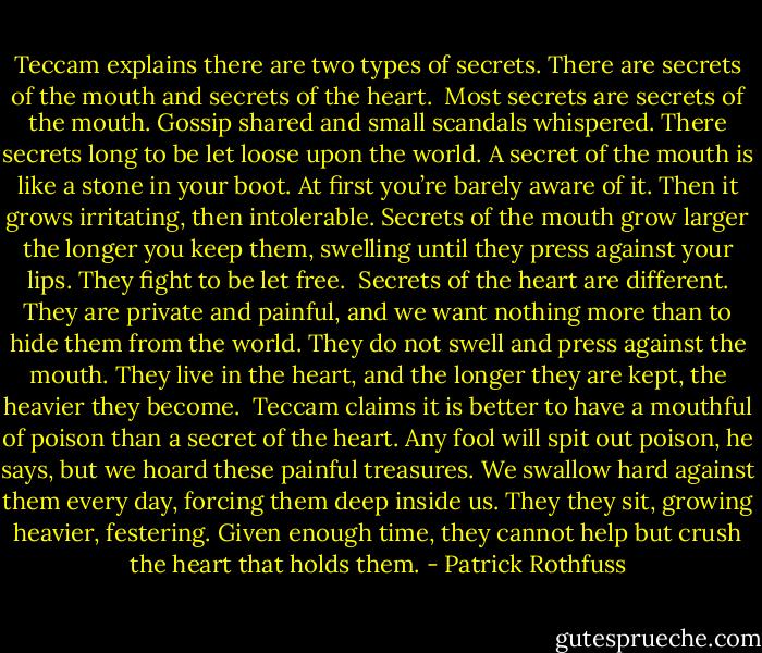 Teccam explains there are two types of secrets. There are secrets of the mouth and secrets of the heart.<br /><br />Most secrets are secrets of the mouth. Gossip shared and small scandals whispered. There secrets long to be let loose upon the world. A secret of the mouth is like a stone in your boot. At first you’re barely aware of it. Then it grows irritating, then intolerable. Secrets of the mouth grow larger the longer you keep them, swelling until they press against your lips. They fight to be let free.<br /><br />Secrets of the heart are different. They are private and painful, and we want nothing more than to hide them from the world. They do not swell and press against the mouth. They live in the heart, and the longer they are kept, the heavier they become.<br /><br />Teccam claims it is better to have a mouthful of poison than a secret of the heart. Any fool will spit out poison, he says, but we hoard these painful treasures. We swallow hard against them every day, forcing them deep inside us. They they sit, growing heavier, festering. Given enough time, they cannot help but crush the heart that holds them. - Patrick Rothfuss