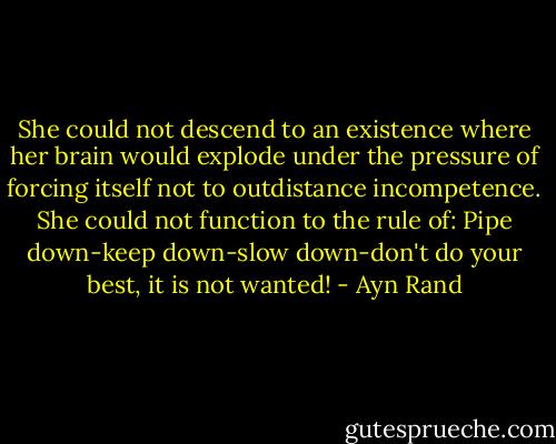 She could not descend to an existence where her brain would explode under the pressure of forcing itself not to outdistance incompetence. She could not function to the rule of: Pipe down-keep down-slow down-don't do your best, it is not wanted! - Ayn Rand