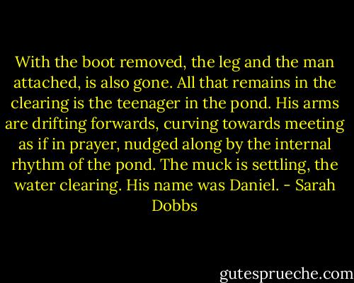 With the boot removed, the leg and the man attached, is also gone. All that remains in the clearing is the teenager in the pond. His arms are drifting forwards, curving towards meeting as if in prayer, nudged along by the internal rhythm of the pond. The muck is settling, the water clearing.<br />His name was Daniel. - Sarah Dobbs