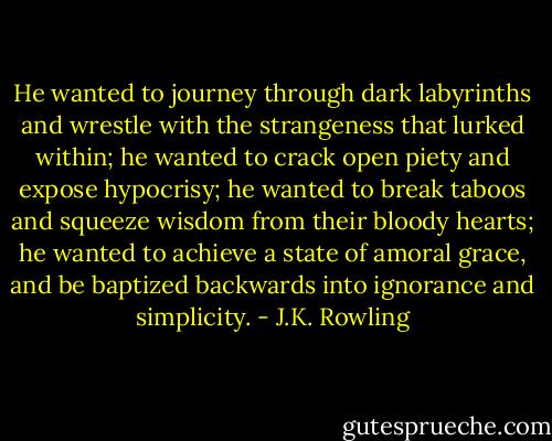 He wanted to journey through dark labyrinths and wrestle with the strangeness that lurked within; he wanted to crack open piety and expose hypocrisy; he wanted to break taboos and squeeze wisdom from their bloody hearts; he wanted to achieve a state of amoral grace, and be baptized backwards into ignorance and simplicity. - J.K. Rowling