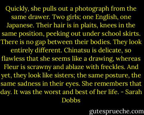Quickly, she pulls out a photograph from the same drawer. Two girls; one English, one Japanese. Their hair is in plaits, knees in the same position, peeking out under school skirts. There is no gap between their bodies. They look entirely different. Chinatsu is delicate, so flawless that she seems like a drawing, whereas Fleur is scrawny and ablaze with freckles. And yet, they look like sisters; the same posture, the same sadness in their eyes. She remembers that day. It was the worst and best of her life. - Sarah Dobbs