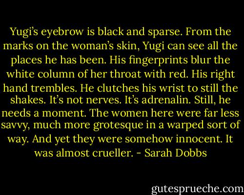 Yugi’s eyebrow is black and sparse. From the marks on the woman’s skin, Yugi can see all the places he has been. His fingerprints blur the white column of her throat with red. His right hand trembles. He clutches his wrist to still the shakes. It’s not nerves. It’s adrenalin. Still, he needs a moment. The women here were far less savvy, much more grotesque in a warped sort of way. And yet they were somehow innocent. It was almost crueller. - Sarah Dobbs