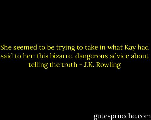 She seemed to be trying to take in what Kay had said to her: this bizarre, dangerous advice about telling the truth - J.K. Rowling