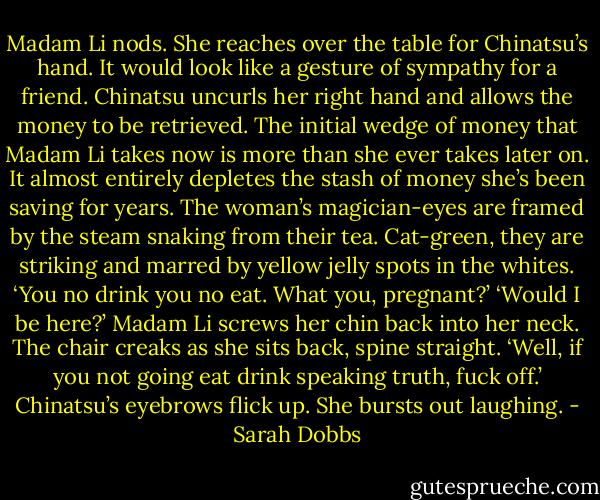 Madam Li nods. She reaches over the table for Chinatsu’s hand. It would look like a gesture of sympathy for a friend. Chinatsu uncurls her right hand and allows the money to be retrieved. The initial wedge of money that Madam Li takes now is more than she ever takes later on. It almost entirely depletes the stash of money she’s been saving for years. The woman’s magician-eyes are framed by the steam snaking from their tea. Cat-green, they are striking and marred by yellow jelly spots in the whites.<br />‘You no drink you no eat. What you, pregnant?’<br />‘Would I be here?’<br />Madam Li screws her chin back into her neck. The chair creaks as she sits back, spine straight. ‘Well, if you not going eat drink speaking truth, fuck off.’<br />Chinatsu’s eyebrows flick up. She bursts out laughing. - Sarah Dobbs