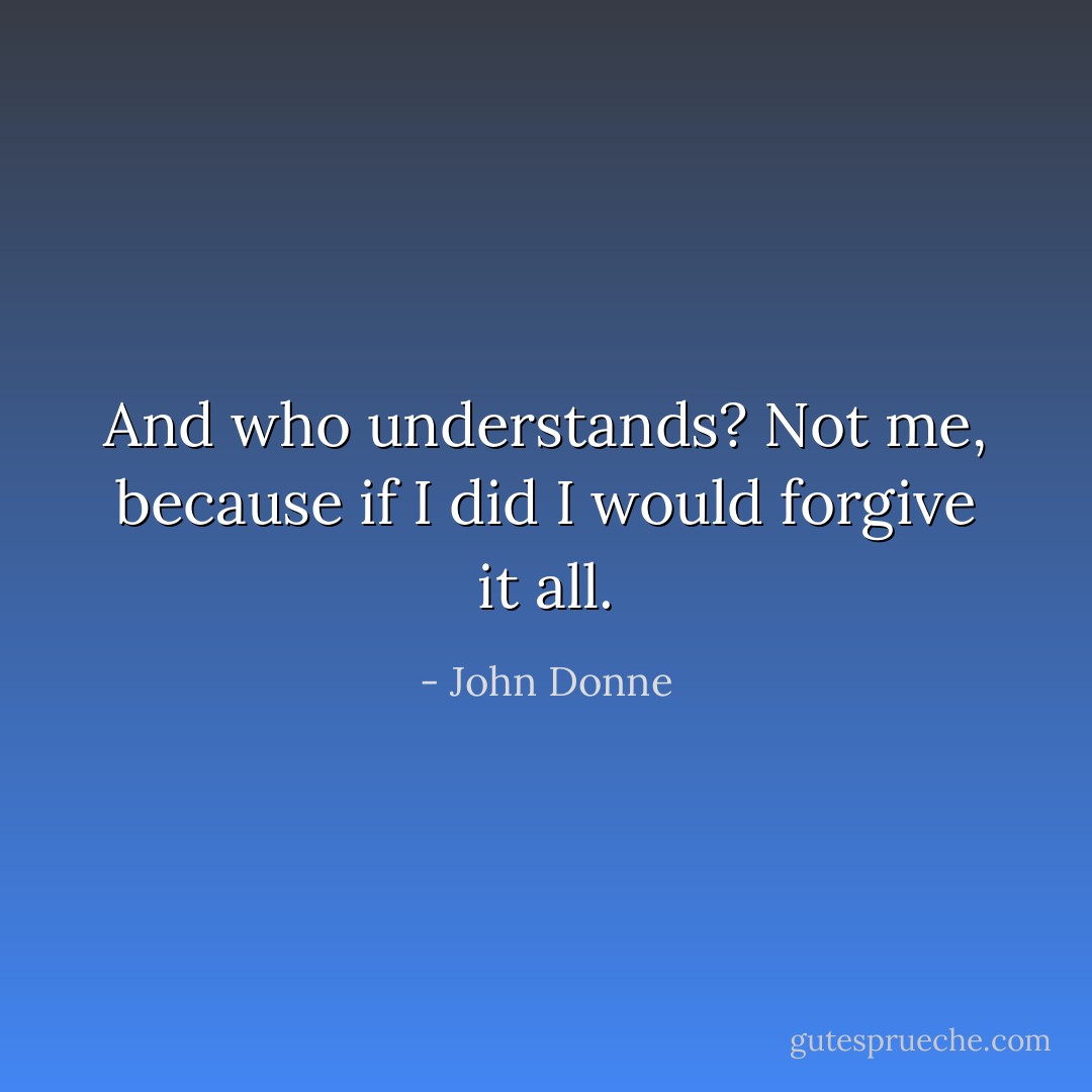 And who understands? Not me, because if I did I would forgive it all. - John Donne