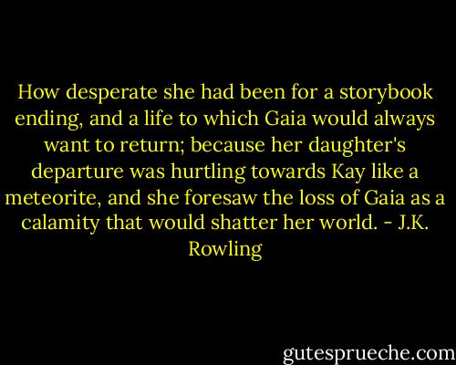 How desperate she had been for a storybook ending, and a life to which Gaia would always want to return; because her daughter's departure was hurtling towards Kay like a meteorite, and she foresaw the loss of Gaia as a calamity that would shatter her world. - J.K. Rowling