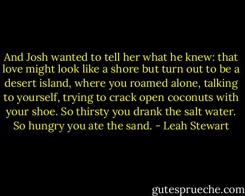 And Josh wanted to tell her what he knew: that love might look like a shore but turn out to be a desert island, where you roamed alone, talking to yourself, trying to crack open coconuts with your shoe. So thirsty you drank the salt water. So hungry you ate the sand. - Leah Stewart