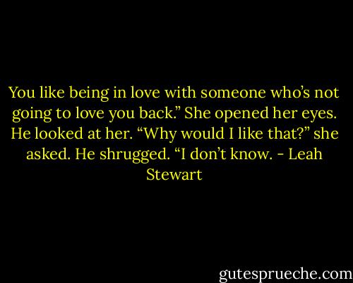 You like being in love with someone who’s not going to love you back.” She opened her eyes. He looked at her. “Why would I like that?” she asked. He shrugged. “I don’t know. - Leah Stewart