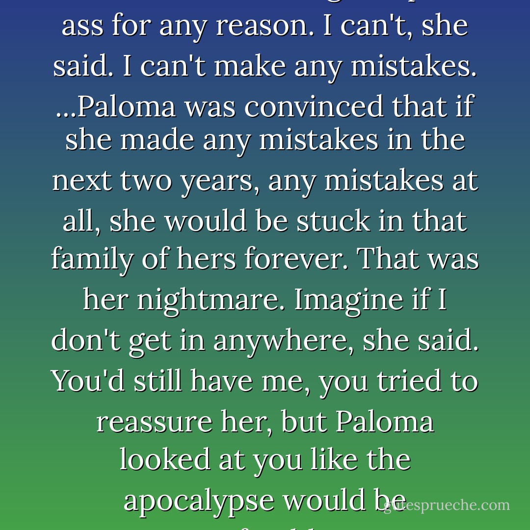 Only Puerto Rican girl on the earth who wouldn't give up the ass for any reason. I can't, she said. I can't make any mistakes. ...Paloma was convinced that if she made any mistakes in the next two years, any mistakes at all, she would be stuck in that family of hers forever. That was her nightmare. Imagine if I don't get in anywhere, she said. You'd still have me, you tried to reassure her, but Paloma looked at you like the apocalypse would be preferable. - Junot Díaz