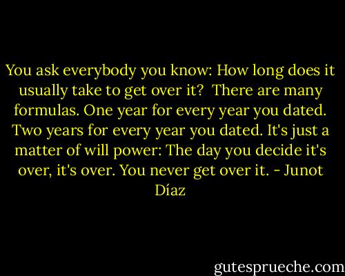 You ask everybody you know: How long does it usually take to get over it?<br /><br />There are many formulas. One year for every year you dated. Two years for every year you dated. It's just a matter of will power: The day you decide it's over, it's over. You never get over it. - Junot Díaz