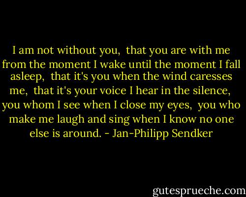 I am not without you, <br />that you are with me from the moment I wake until the moment I fall asleep, <br />that it's you when the wind caresses me, <br />that it's your voice I hear in the silence, <br />you whom I see when I close my eyes, <br />you who make me laugh and sing when I know no one else is around. - Jan-Philipp Sendker