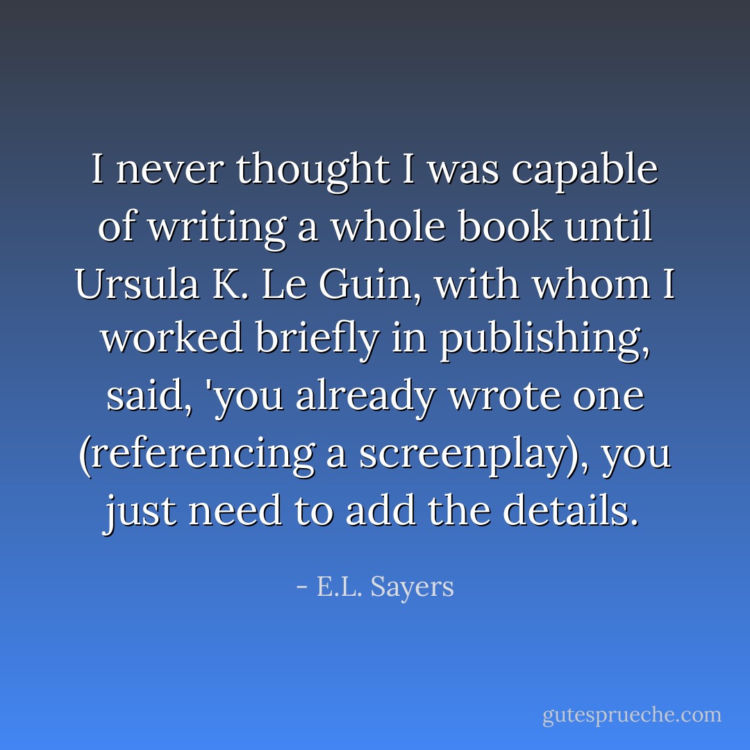 I never thought I was capable of writing a whole book until Ursula K. Le Guin, with whom I worked briefly in publishing, said, 'you already wrote one (referencing a screenplay), you just need to add the details. - E.L. Sayers