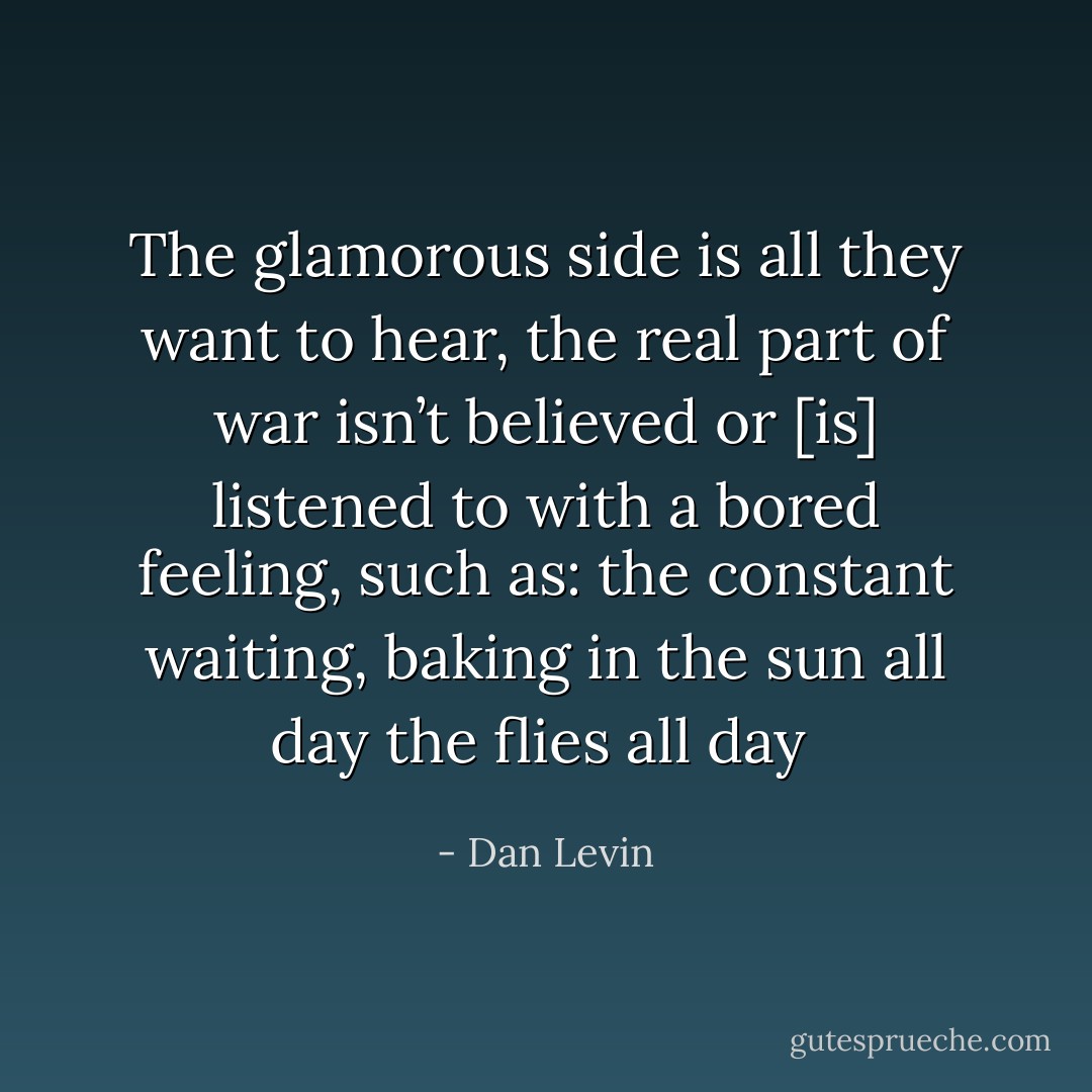 The glamorous side is all they want to hear, the real part of war isn’t believed or [is] listened to with a bored feeling, such as: the constant waiting, baking in the sun all day the flies all day  - Dan Levin