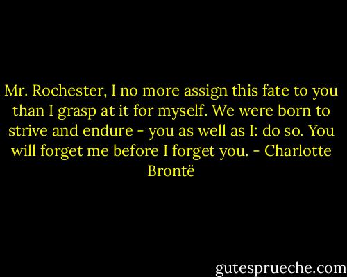 Mr. Rochester, I no more assign this fate to you than I grasp at it for myself. We were born to strive and endure - you as well as I: do so. You will forget me before I forget you. - Charlotte Brontë