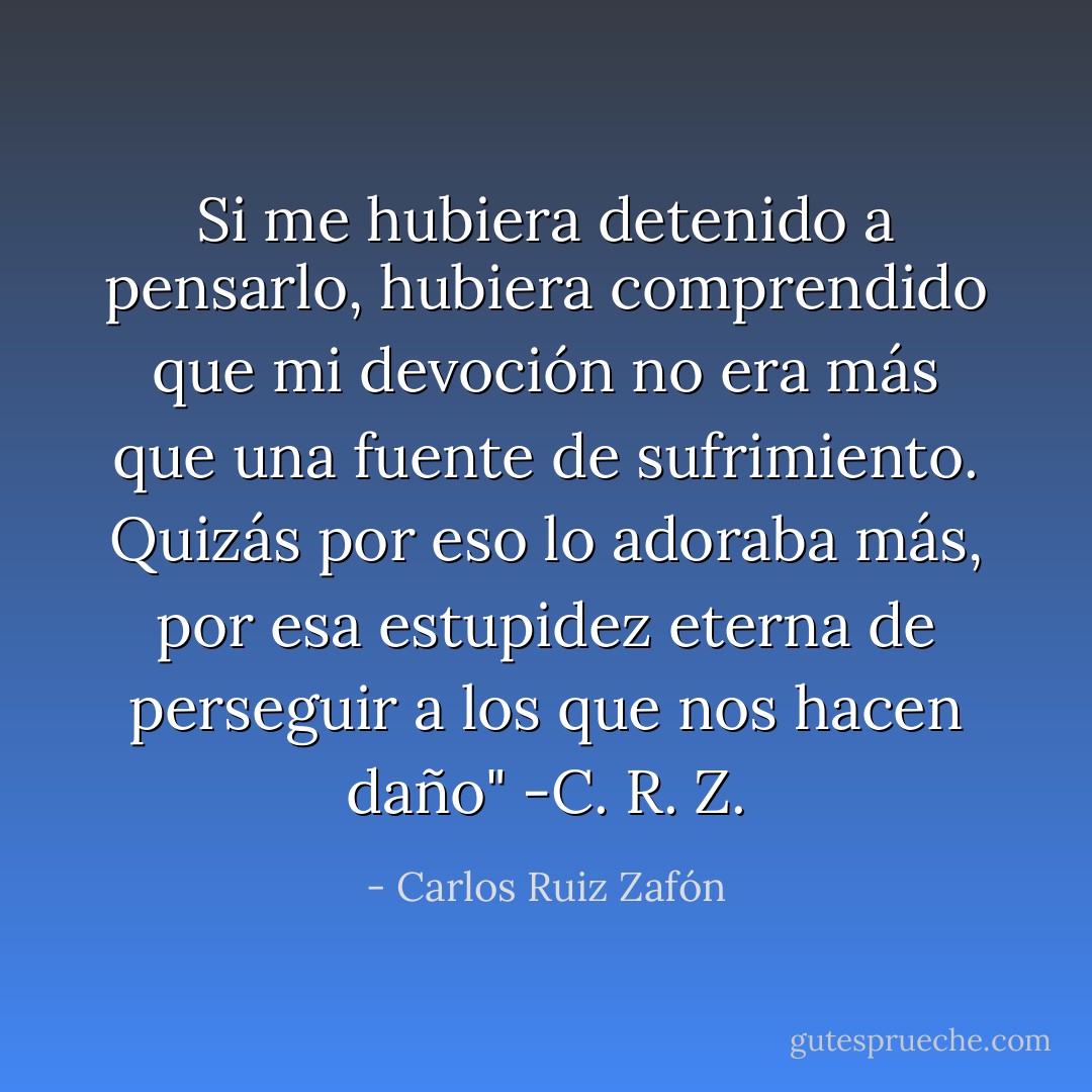 Si me hubiera detenido a pensarlo, hubiera comprendido que mi devoción no era más que una fuente de sufrimiento. Quizás por eso lo adoraba más, por esa estupidez eterna de perseguir a los que nos hacen daño" -C. R. Z. - Carlos Ruiz Zafón