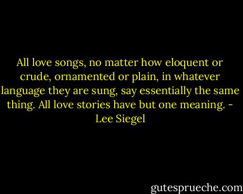All love songs, no matter how eloquent or crude, ornamented or plain, in whatever language they are sung, say essentially the same thing. All love stories have but one meaning. - Lee Siegel