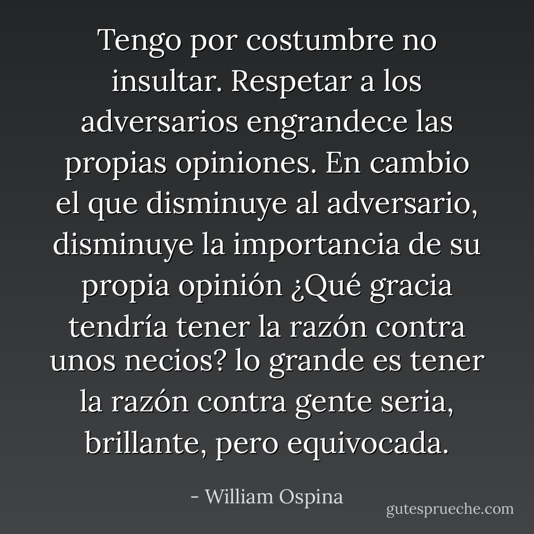 Tengo por costumbre no insultar. Respetar a los adversarios engrandece las propias opiniones. En cambio el que disminuye al adversario, disminuye la importancia de su propia opinión ¿Qué gracia tendría tener la razón contra unos necios? lo grande es tener la razón contra gente seria, brillante, pero equivocada. - William Ospina