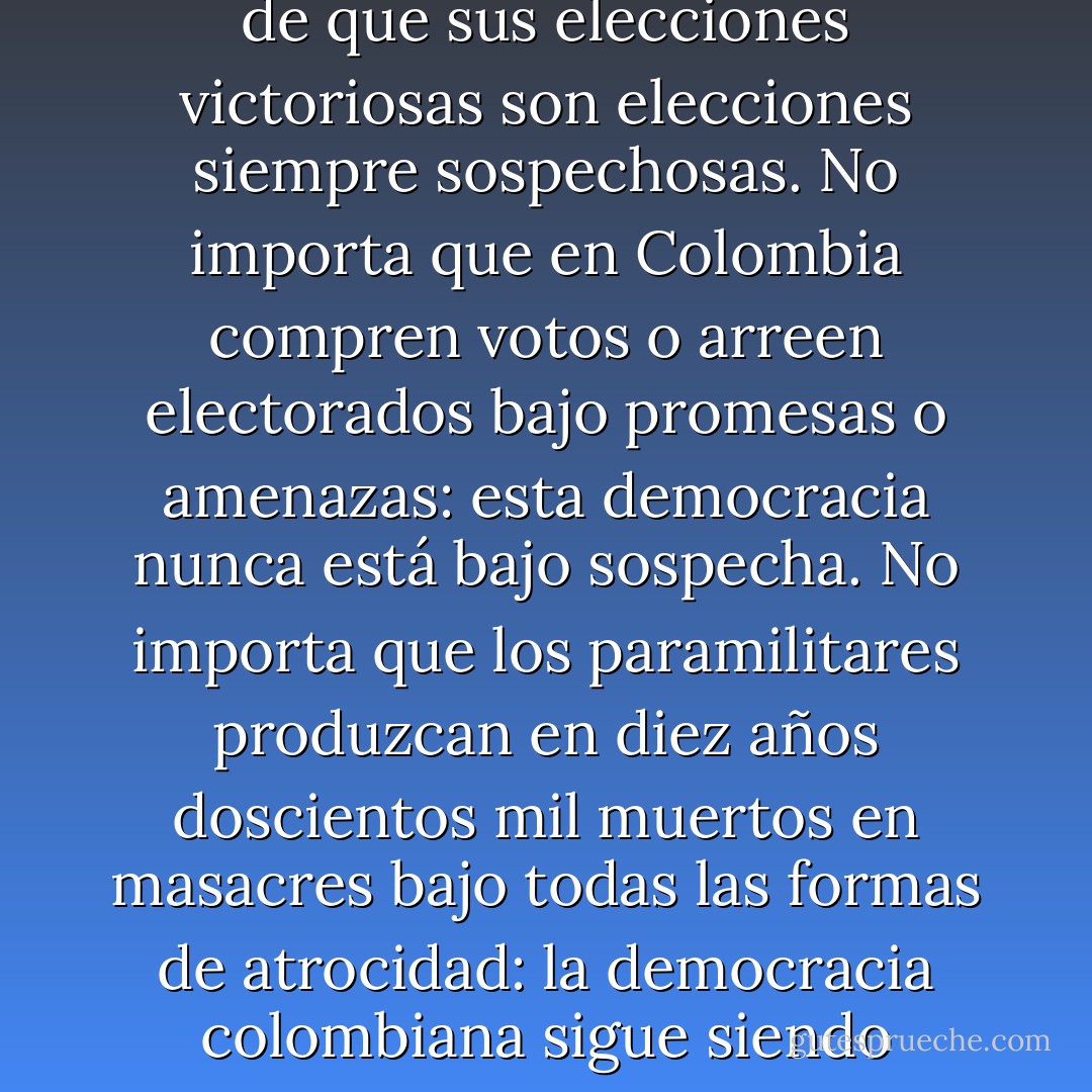 Muchos medios del continente han hecho un gran esfuerzo por convertir a los contradictores de Estados Unidos en los grandes equivocados. Lo han intentado con Cuba y más recientemente con Venezuela, hasta el punto de que sus elecciones victoriosas son elecciones siempre sospechosas. No importa que en Colombia compren votos o arreen electorados bajo promesas o amenazas: esta democracia nunca está bajo sospecha. No importa que los paramilitares produzcan en diez años doscientos mil muertos en masacres bajo todas las formas de atrocidad: la democracia colombiana sigue siendo ejemplar, porque los poderes de la plutocracia siguen al mando. Pero si alguien es enemigo, no de los Estados Unidos sino de los abusos del imperialismo, eso lo hace reo de indignidad. - William Ospina