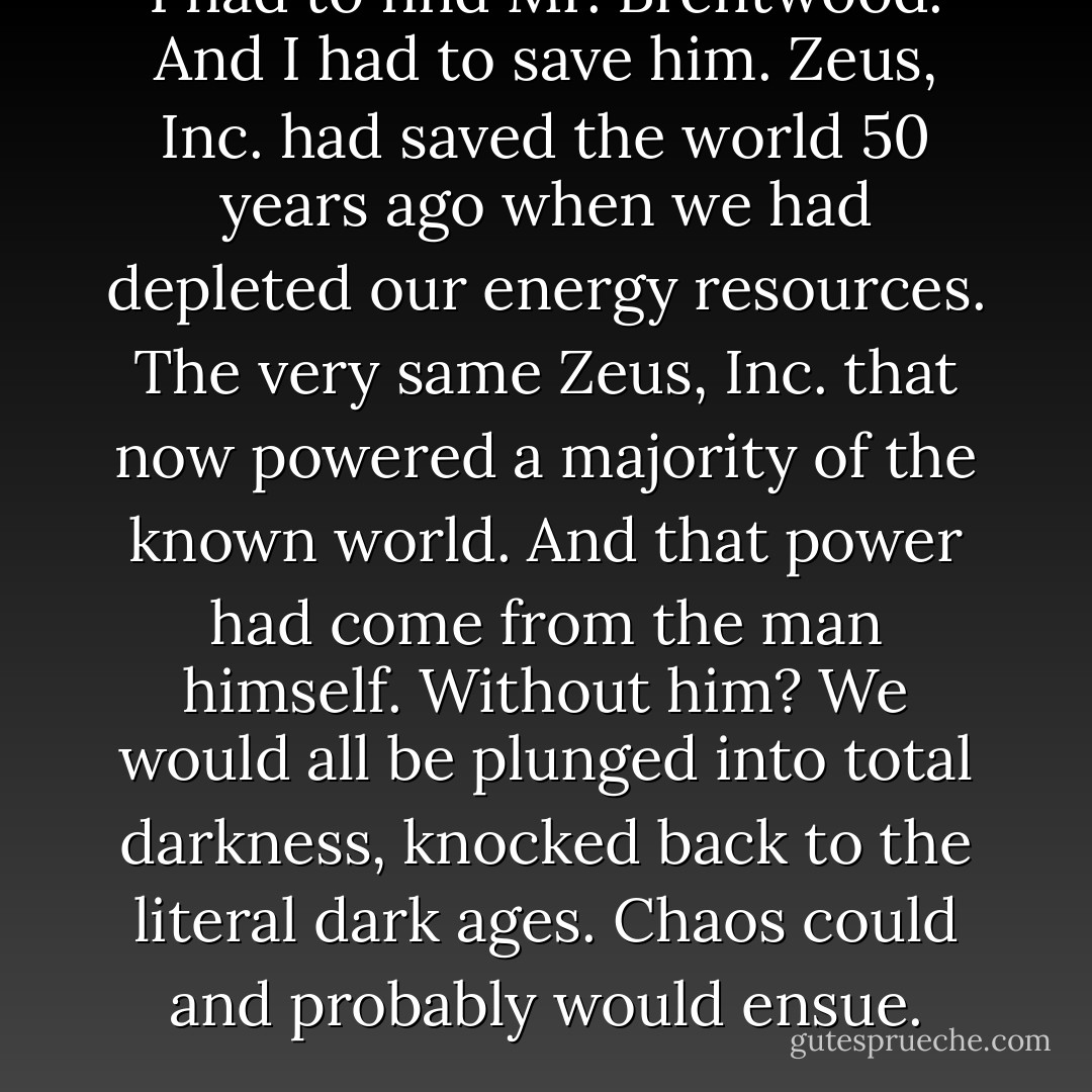 I had to find Mr. Brentwood. And I had to save him. Zeus, Inc. had saved the world 50 years ago when we had depleted our energy resources. The very same Zeus, Inc. that now powered a majority of the known world. And that power had come from the man himself. Without him? We would all be plunged into total darkness, knocked back to the literal dark ages. Chaos could and probably would ensue. - Robin Burks