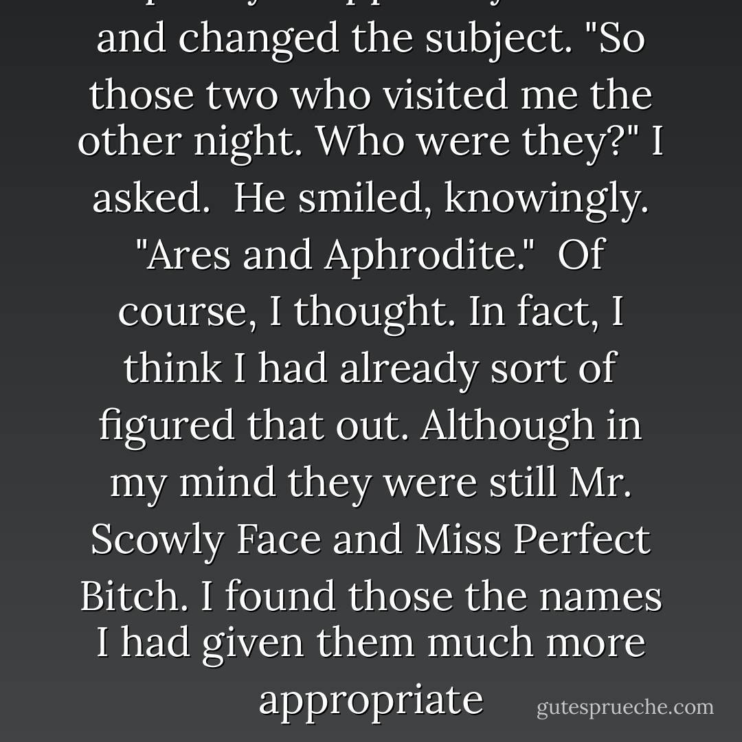I quickly dropped my hands and changed the subject. "So those two who visited me the other night. Who were they?" I asked.<br /><br />He smiled, knowingly. "Ares and Aphrodite."<br /><br />Of course, I thought. In fact, I think I had already sort of figured that out. Although in my mind they were still Mr. Scowly Face and Miss Perfect Bitch. I found those the names I had given them much more appropriate - Robin Burks