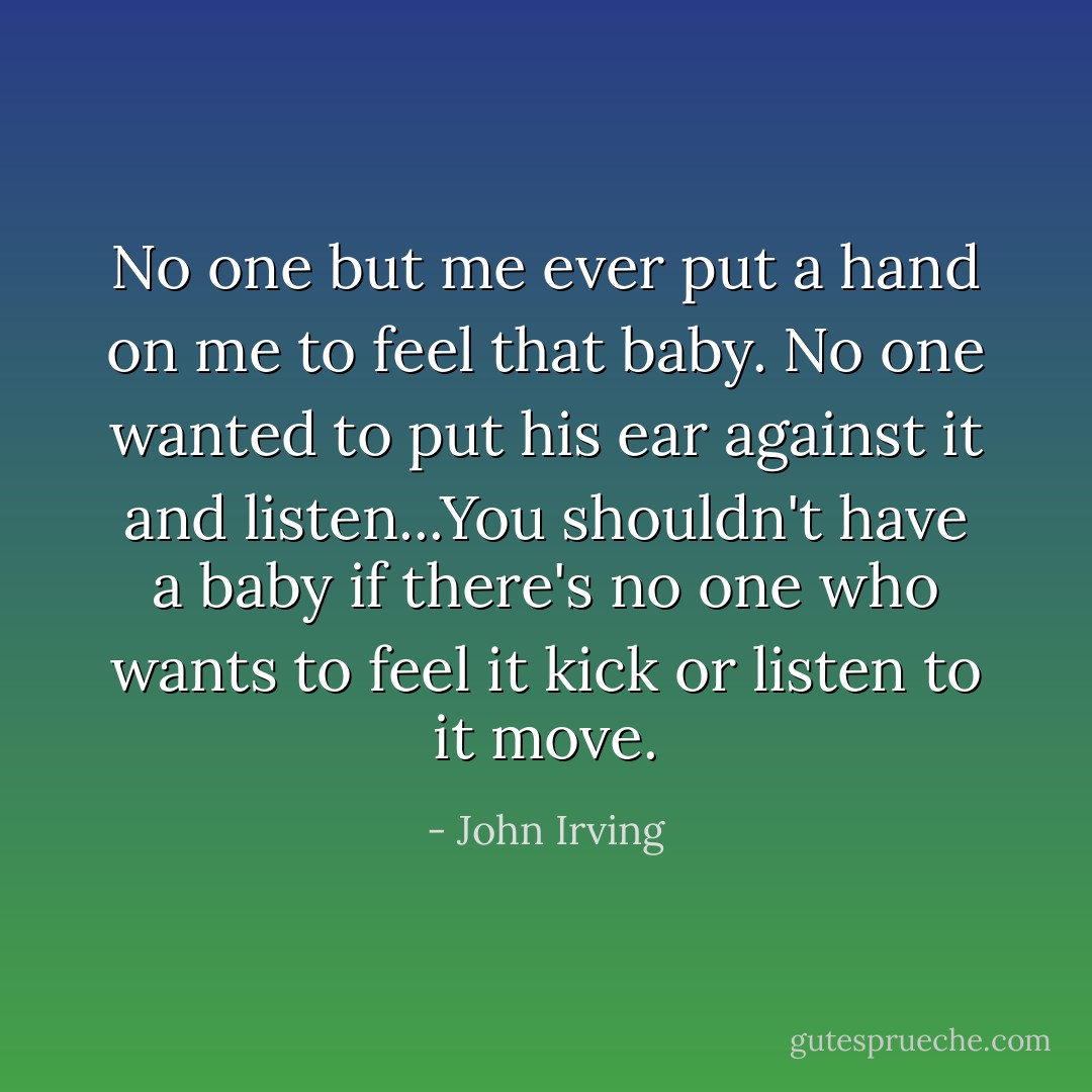 No one but me ever put a hand on me to feel that baby. No one wanted to put his ear against it and listen...You shouldn't have a baby if there's no one who wants to feel it kick or listen to it move. - John Irving