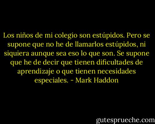 Los niños de mi colegio son estúpidos. Pero se supone que no he de llamarlos estúpidos, ni siquiera aunque sea eso lo que son. Se supone que he de decir que tienen dificultades de aprendizaje o que tienen necesidades especiales. - Mark Haddon