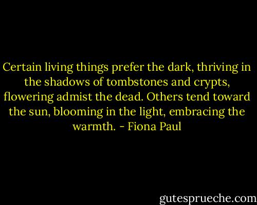 Certain living things prefer the dark, thriving in the shadows of tombstones and crypts, flowering admist the dead. Others tend toward the sun, blooming in the light, embracing the warmth. - Fiona Paul