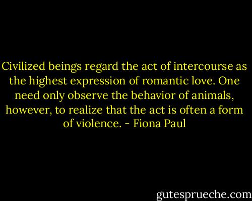 Civilized beings regard the act of intercourse as the highest expression of romantic love. One need only observe the behavior of animals, however, to realize that the act is often a form of violence. - Fiona Paul