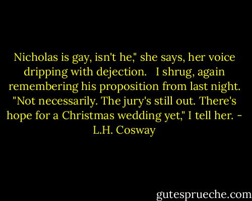 Nicholas is gay, isn't he," she says, her voice dripping with dejection. <br /><br />I shrug, again remembering his proposition from last night. "Not necessarily. The jury's still out. There's hope for a Christmas wedding yet," I tell her. - L.H. Cosway