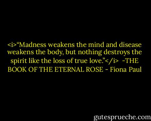 <i>“Madness weakens the mind and<br />disease weakens the body,<br />but nothing destroys the spirit<br />like the loss of true love.”</i><br /><br />-THE BOOK OF THE ETERNAL ROSE - Fiona Paul