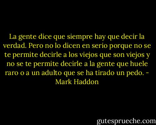 La gente dice que siempre hay que decir la verdad. Pero no lo dicen en serio porque no se te permite decirle a los viejos que son viejos y no se te permite decirle a la gente que huele raro o a un adulto que se ha tirado un pedo. - Mark Haddon