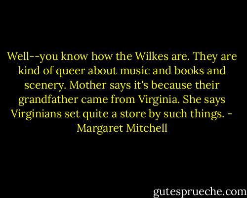 Well--you know how the Wilkes are. They are kind of queer about music and books and scenery. Mother says it's because their grandfather came from Virginia. She says Virginians set quite a store by such things. - Margaret Mitchell