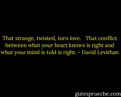 That strange, twisted, torn love. <br /><br />That conflict between what your heart knows is right and what your mind is told is right. - David Levithan