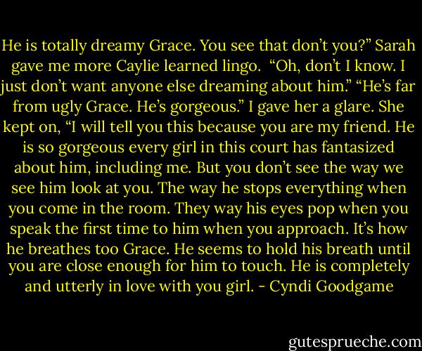 He is totally dreamy Grace. You see that don’t you?” Sarah gave me more Caylie learned lingo. <br />“Oh, don’t I know. I just don’t want anyone else dreaming about him.”<br />“He’s far from ugly Grace. He’s gorgeous.” I gave her a glare. She kept on, “I will tell you this because you are my friend. He is so gorgeous every girl in this court has fantasized about him, including me. But you don’t see the way we see him look at you. The way he stops everything when you come in the room. They way his eyes pop when you speak the first time to him when you approach. It’s how he breathes too Grace. He seems to hold his breath until you are close enough for him to touch. He is completely and utterly in love with you girl. - Cyndi Goodgame