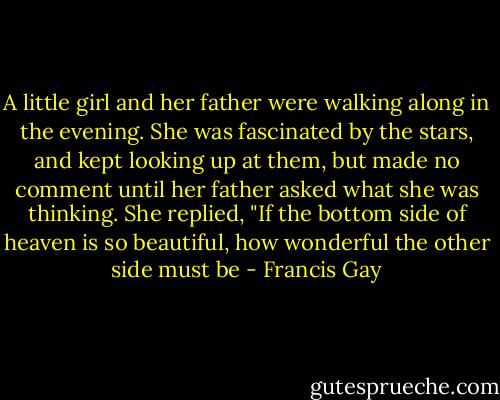 A little girl and her father were walking along in the evening. She was fascinated by the stars, and kept looking up at them, but made no comment until her father asked what she was thinking. She replied, "If the bottom side of heaven is so beautiful, how wonderful the other side must be - Francis Gay