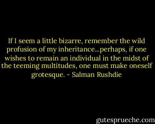 If I seem a little bizarre, remember the wild profusion of my inheritance...perhaps, if one wishes to remain an individual in the midst of the teeming multitudes, one must make oneself grotesque. - Salman Rushdie