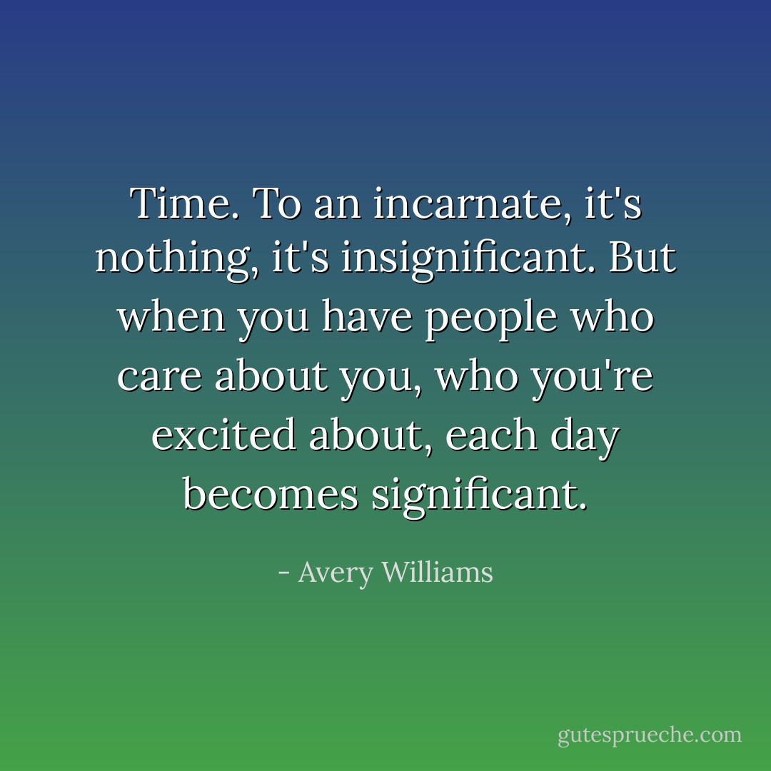 Time. To an incarnate, it's nothing, it's insignificant. But when you have people who care about you, who you're excited about, each day becomes significant. - Avery Williams