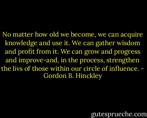 No matter how old we become, we can acquire knowledge and use it. We can gather wisdom and profit from it. We can grow and progress and improve-and, in the process, strengthen the livs of those within our circle of influence. - Gordon B. Hinckley