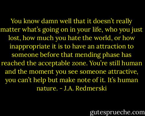 You know damn well that it doesn’t really matter what’s going on in your life, who you just lost, how much you hate the world, or how inappropriate it is to have an attraction to someone before that mending phase has reached the acceptable zone. You’re still human and the moment you see someone attractive, you can’t help but make note of it. It’s human nature. - J.A. Redmerski