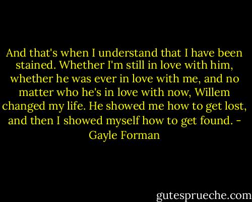 And that's when I understand that I have been stained. Whether I'm still in love with him, whether he was ever in love with me, and no matter who he's in love with now, Willem changed my life. He showed me how to get lost, and then I showed myself how to get found. - Gayle Forman