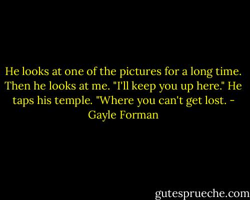 He looks at one of the pictures for a long time. Then he looks at me. "I'll keep you up here." He taps his temple. "Where you can't get lost. - Gayle Forman